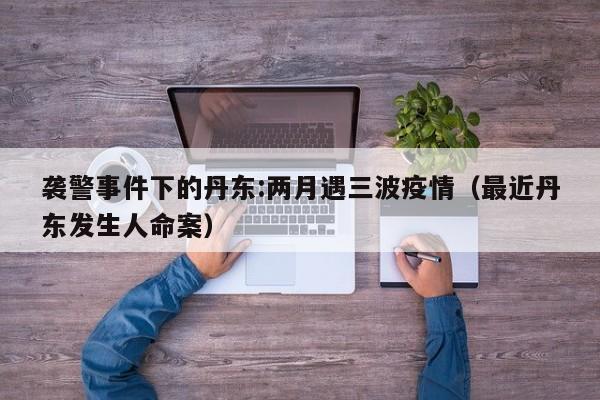 袭警事件下的丹东:两月遇三波疫情（最近丹东发生人命案）