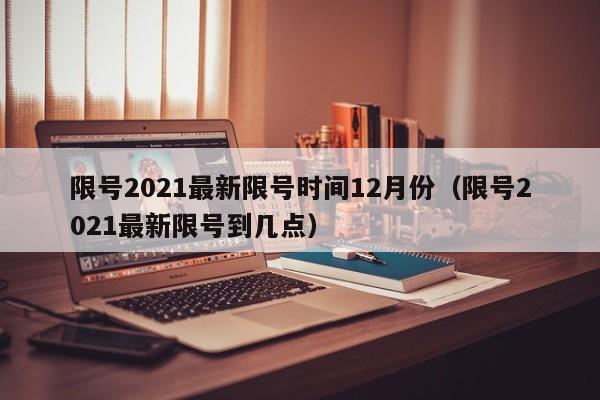 限号2021最新限号时间12月份（限号2021最新限号到几点）