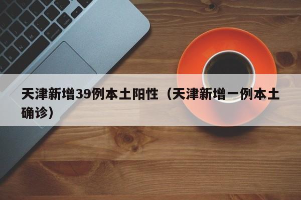 天津新增39例本土阳性（天津新增一例本土确诊）