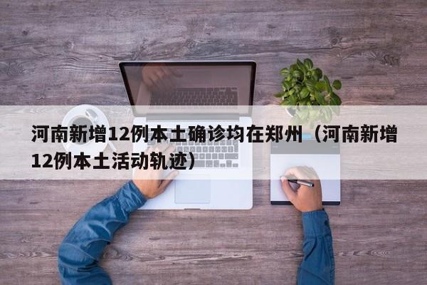 河南新增12例本土确诊均在郑州（河南新增12例本土活动轨迹）
