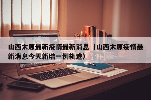 山西太原最新疫情最新消息（山西太原疫情最新消息今天新增一例轨迹）