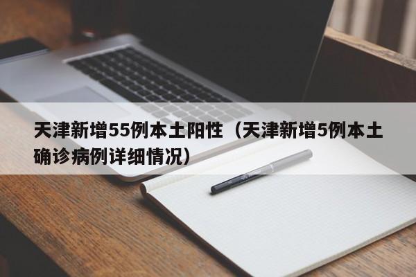 天津新增55例本土阳性（天津新增5例本土确诊病例详细情况）