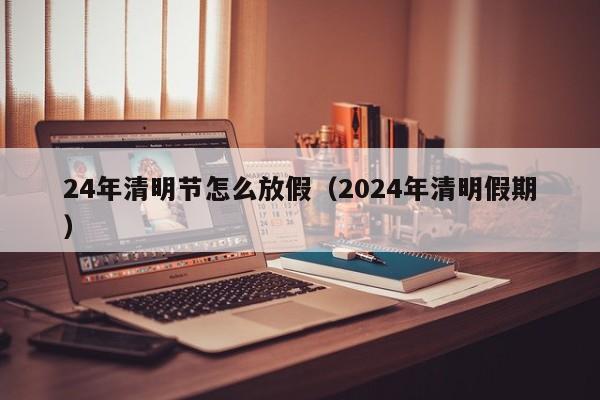 24年清明节怎么放假（2024年清明假期）