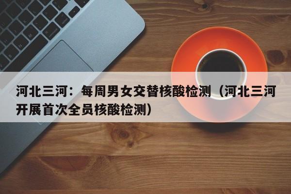 河北三河：每周男女交替核酸检测（河北三河开展首次全员核酸检测）