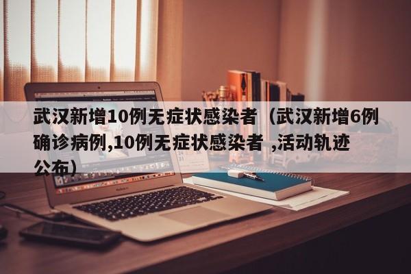 武汉新增10例无症状感染者（武汉新增6例确诊病例,10例无症状感染者 ,活动轨迹公布）
