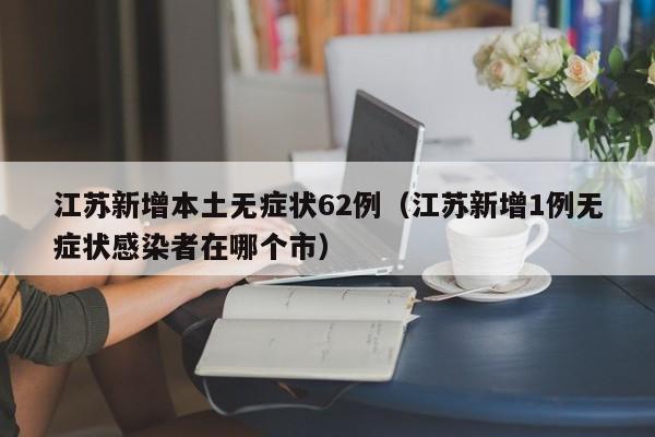 江苏新增本土无症状62例（江苏新增1例无症状感染者在哪个市）