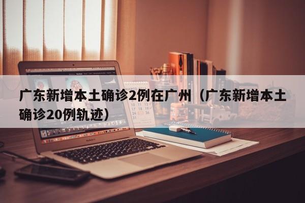 广东新增本土确诊2例在广州（广东新增本土确诊20例轨迹）