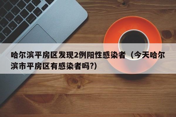 哈尔滨平房区发现2例阳性感染者（今天哈尔滨市平房区有感染者吗?）