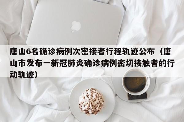 唐山6名确诊病例次密接者行程轨迹公布（唐山市发布一新冠肺炎确诊病例密切接触者的行动轨迹）