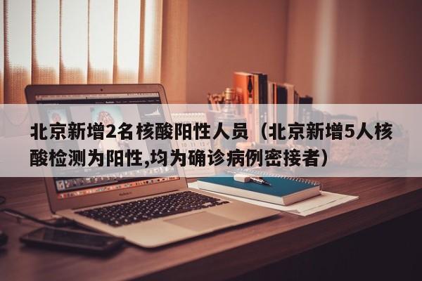 北京新增2名核酸阳性人员（北京新增5人核酸检测为阳性,均为确诊病例密接者）
