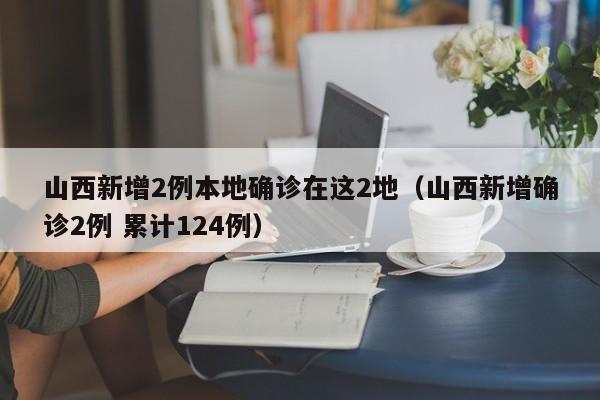 山西新增2例本地确诊在这2地（山西新增确诊2例 累计124例）