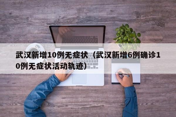 武汉新增10例无症状（武汉新增6例确诊10例无症状活动轨迹）