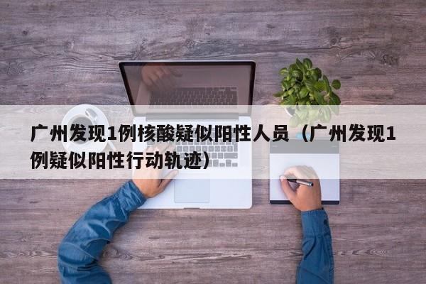 广州发现1例核酸疑似阳性人员（广州发现1例疑似阳性行动轨迹）