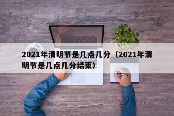 2021年清明节是几点几分（2021年清明节是几点几分结束）