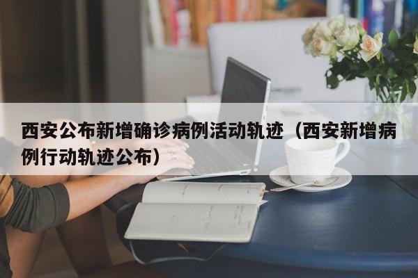 西安公布新增确诊病例活动轨迹（西安新增病例行动轨迹公布）