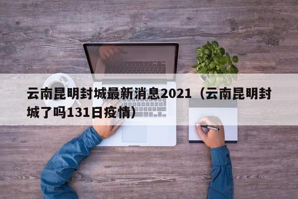 云南昆明封城最新消息2021（云南昆明封城了吗131日疫情）