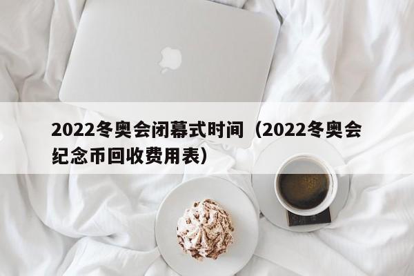 2022冬奥会闭幕式时间（2022冬奥会纪念币回收费用表）