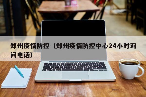 郑州疫情防控（郑州疫情防控中心24小时询问电话）