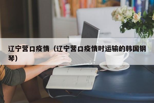辽宁营口疫情（辽宁营口疫情时运输的韩国钢琴）