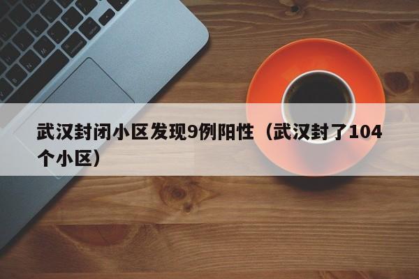 武汉封闭小区发现9例阳性（武汉封了104个小区）