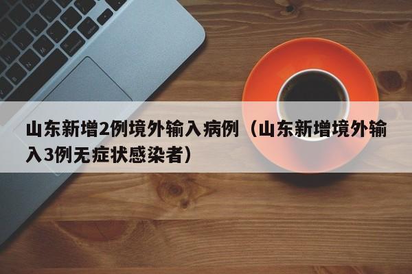 山东新增2例境外输入病例（山东新增境外输入3例无症状感染者）