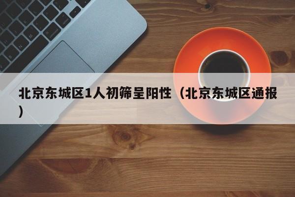 北京东城区1人初筛呈阳性（北京东城区通报）
