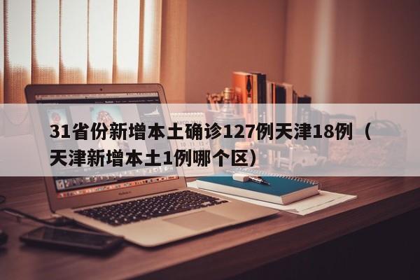 31省份新增本土确诊127例天津18例（天津新增本土1例哪个区）