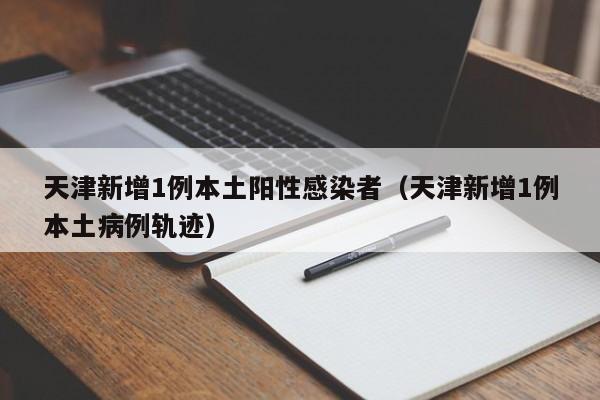 天津新增1例本土阳性感染者（天津新增1例本土病例轨迹）