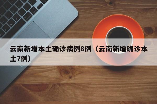 云南新增本土确诊病例8例（云南新增确诊本土7例）