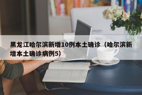 黑龙江哈尔滨新增10例本土确诊（哈尔滨新增本土确诊病例5）