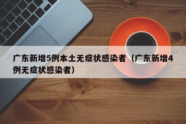 广东新增5例本土无症状感染者（广东新增4例无症状感染者）
