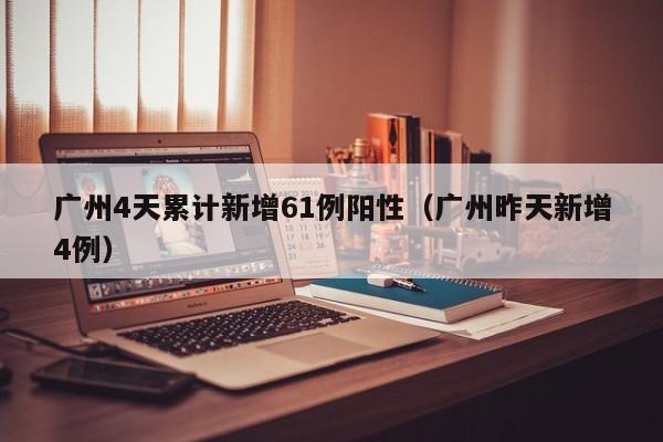 广州4天累计新增61例阳性（广州昨天新增4例）