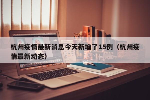 杭州疫情最新消息今天新增了15例（杭州疫情最新动态）