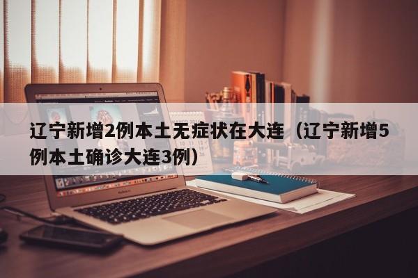 辽宁新增2例本土无症状在大连（辽宁新增5例本土确诊大连3例）