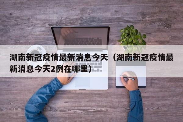 湖南新冠疫情最新消息今天（湖南新冠疫情最新消息今天2例在哪里）