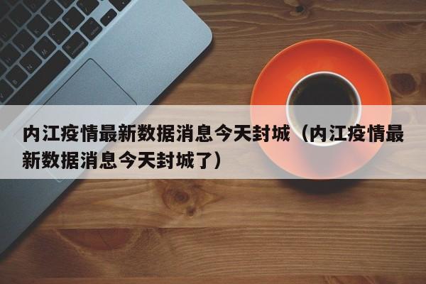 内江疫情最新数据消息今天封城（内江疫情最新数据消息今天封城了）
