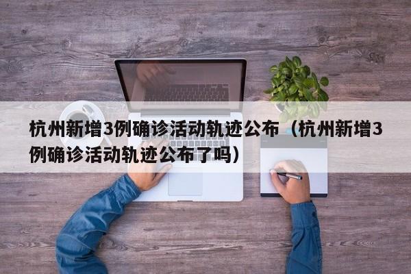 杭州新增3例确诊活动轨迹公布（杭州新增3例确诊活动轨迹公布了吗）