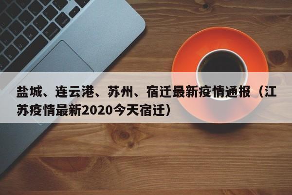 盐城、连云港、苏州、宿迁最新疫情通报（江苏疫情最新2020今天宿迁）