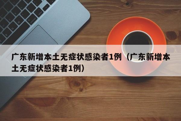 广东新增本土无症状感染者1例（广东新增本土无症状感染者1例）