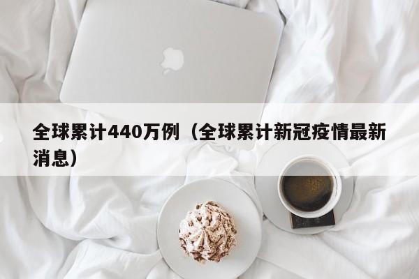 全球累计440万例（全球累计新冠疫情最新消息）