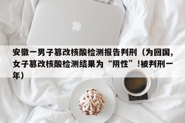安徽一男子篡改核酸检测报告判刑（为回国,女子篡改核酸检测结果为“阴性”!被判刑一年）